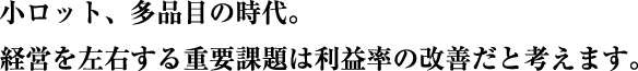小ロット、多品目の時代。経営を左右する重要課題は利益率の改善だと考えます。