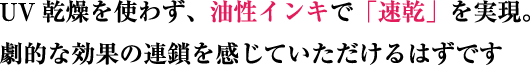 UV乾燥を使わず、油性インキで「速乾」を実現。劇的な効果の連鎖を感じていただけるはずです